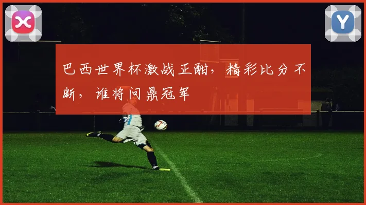 巴西世界杯激战正酣，精彩比分不断，谁将问鼎冠军