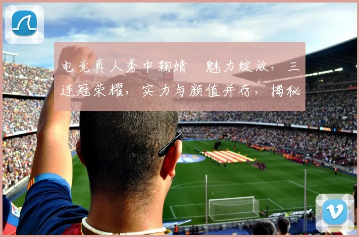 电竞真人秀中鞠婧祎魅力绽放，三连冠荣耀，实力与颜值并存，揭秘电竞女神养成记