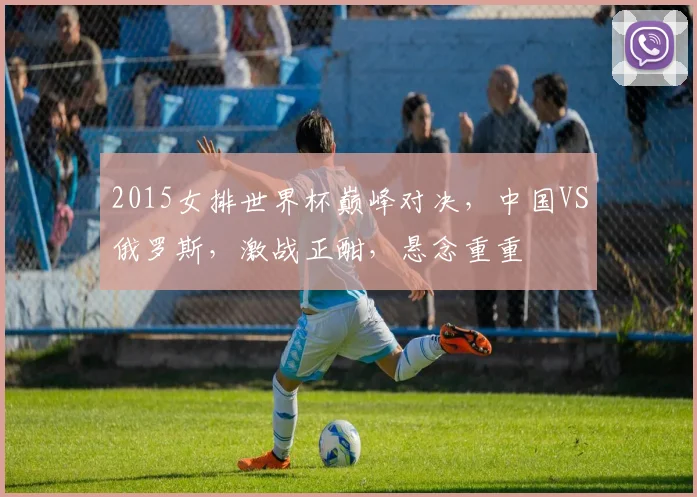 2015女排世界杯巅峰对决，中国VS俄罗斯，激战正酣，悬念重重