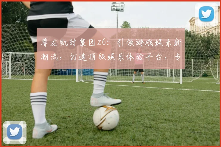 尊龙凯时集团z6：引领游戏娱乐新潮流，打造顶级娱乐体验平台，专注品质，值得信赖